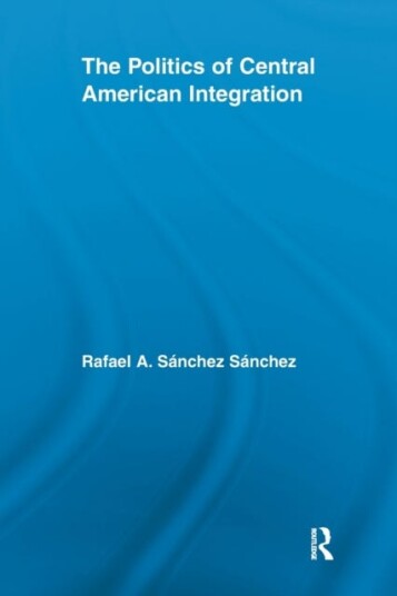 The Politics Of Central American Integration Av Rafael A. Sanchez Sanchez