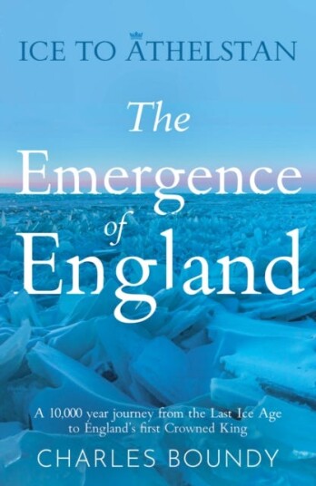 Ice to Athelstan – The Emergence of England  A 10,000 year journey from the Last Ice Age to England’s first Crowned King