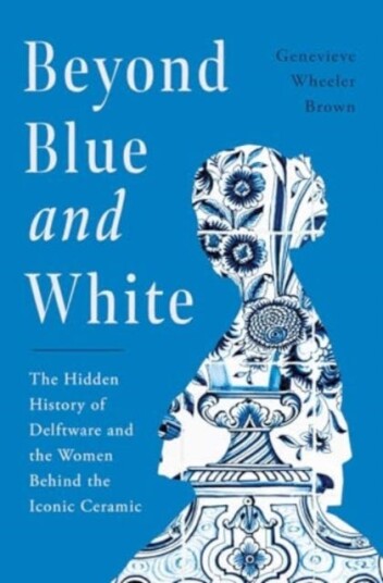 Beyond Blue and White The Hidden History of Delftware and the Women Who Changed Art and Commerce Through the World's Favorite Ceramic