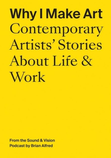 Why I Make Art: Contemporary Artists' Stories About Life & Work From the Sound & Vision Podcast by Brian Alfred