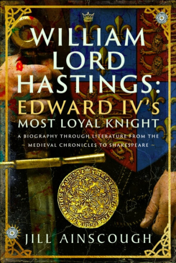 William, Lord Hastings: Edward IV's Most Loyal Knight  A Biography through Literature from the Medieval Chronicles to Shakespeare