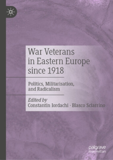 War Veterans in Eastern Europe since 1918 Politics, Militarisation, and Radicalism