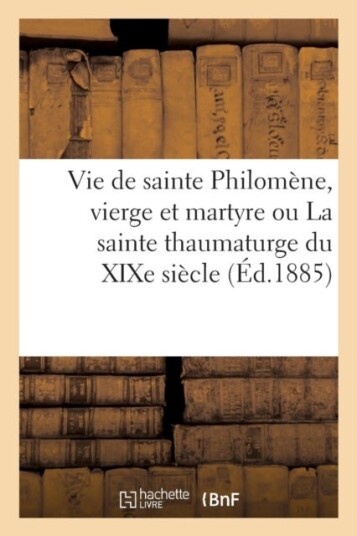 Vie de Sainte Philomene Vierge Et Martyre Ou La Sainte Thaumaturge Du Xixe Siecle