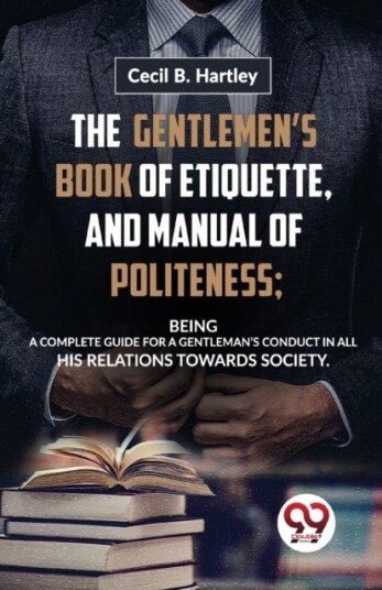 The Gentlemen?S Book of Etiquette and Manual of Politeness; Being a Complete Guide for a Gentleman?S Conduct in All His Relations Towards Society The Gentlemen?S Book of Etiquette and Manual of Politeness; Being a Complete Guide for a Gentleman?S Conduct in All His Relations Towards Society