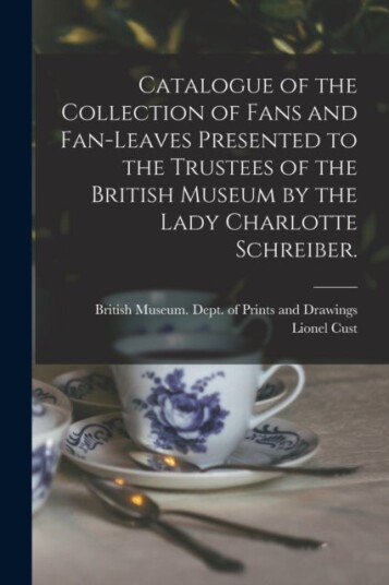 Catalogue of the Collection of Fans and Fan leaves Presented to the Trustees of the British Museum by the Lady Charlotte Schreiber.