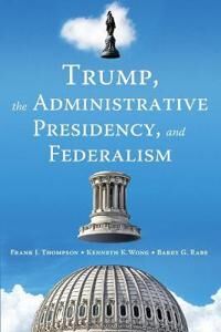 Trump, The Administrative Presidency, And Federalism Av Frank J. Thompson, Kenneth K. Wong, Barry G. Rabe