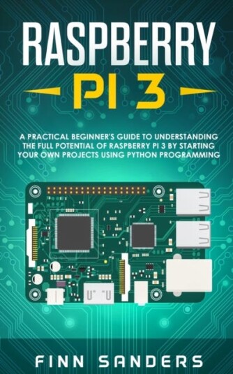 Raspberry Pi 3 A Practical Beginner's Guide To Understanding The Full Potential Of Raspberry Pi 3 By Starting Your Own Projects Using Python Programming
