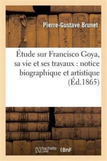 ?tude Sur Francisco Goya Sa Vie Et Ses Travaux: Notice Biographique Et Artistique