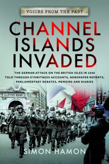 Voices from the Past: Channel Islands Invaded  The German Attack on the British Isles in 1940 told through Eyewitness Accounts, Newspaper Reports, Parliamentary Debates, Memoirs and Diaries
