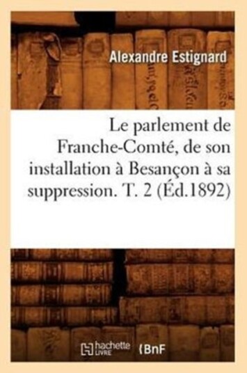 Le Parlement de Franche Comt? de Son Installation ? Besan?on ? Sa Suppression. T. 2 ?d.1892