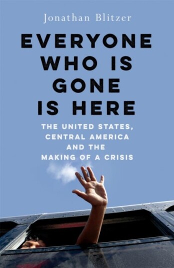 Everyone Who Is Gone Is Here  The United States, Central America, and the Making of a Crisis